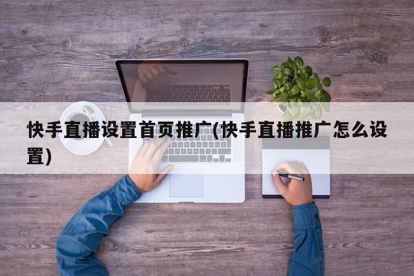 快手直播設置首頁推廣(快手直播推廣怎么設置)